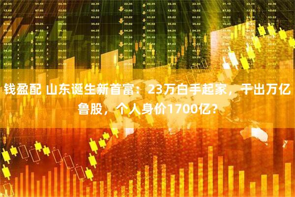 钱盈配 山东诞生新首富：23万白手起家，干出万亿鲁股，个人身价1700亿？